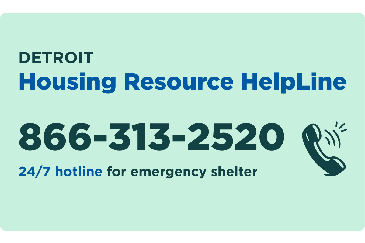 Call Detroit Housing Resource Helpline, 866-313-2520, for 24/7 emergency shelter requests